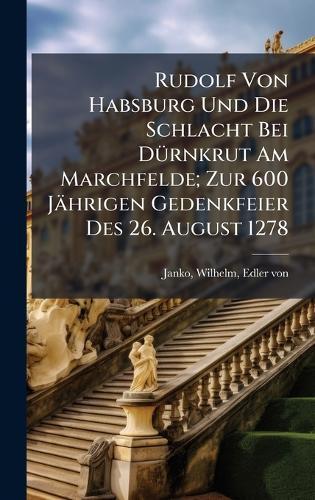 Rudolf Von Habsburg Und Die Schlacht Bei DÃ1/4rnkrut Am Marchfelde; Zur 600 Jährigen Gedenkfeier Des 26. August 1278
