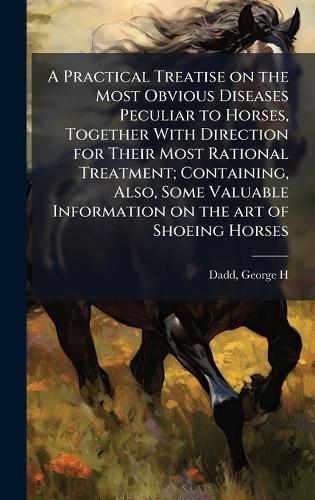 A Practical Treatise on the Most Obvious Diseases Peculiar to Horses, Together With Direction for Their Most Rational Treatment; Containing, Also, Some Valuable Information on the art of Shoeing Horses