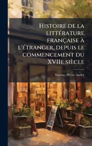 Histoire de la litteÌ rature francÌ§aise aÌ l'eÌ tranger, depuis le commencement du XVIIe sieÌcle