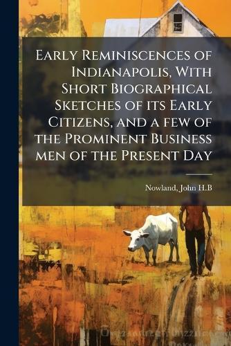 Early Reminiscences of Indianapolis, With Short Biographical Sketches of its Early Citizens, and a few of the Prominent Business men of the Present Day