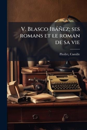 V. Blasco Ibàñez; ses romans et le roman de sa vie