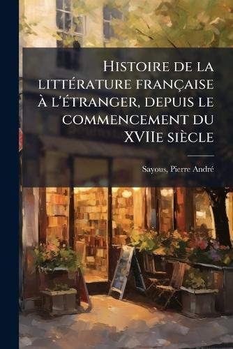 Histoire de la litteÌ rature francÌ§aise aÌ l'eÌ tranger, depuis le commencement du XVIIe sieÌcle