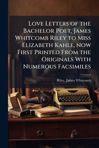 Love Letters of the Bachelor Poet, James Whitcomb Riley to Miss Elizabeth Kahle, now First Printed From the Originals With Numerous Facsimiles