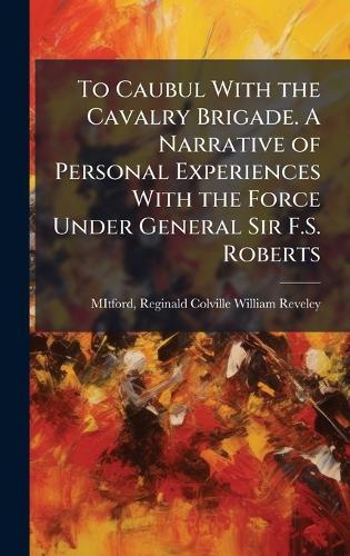 To Caubul With the Cavalry Brigade. A Narrative of Personal Experiences With the Force Under General Sir F.S. Roberts