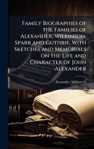 Family Biographies of the Families of Alexander, Wilkinson, Sparr and Guthrie, With Sketches and Memorials on the Life and Character of John Alexander