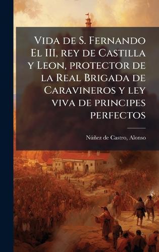 Vida de S. Fernando El III, rey de Castilla y Leon, protector de la Real Brigada de Caravineros y ley viva de principes perfectos