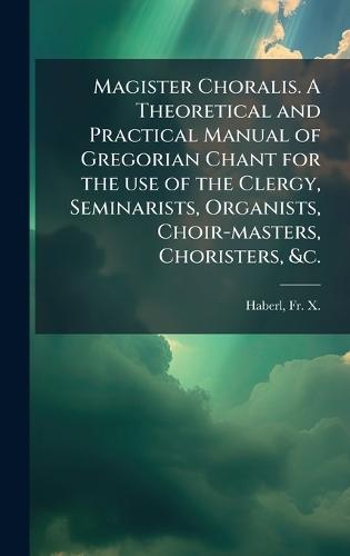 Magister Choralis. A Theoretical and Practical Manual of Gregorian Chant for the use of the Clergy, Seminarists, Organists, Choir-masters, Choristers, &c.