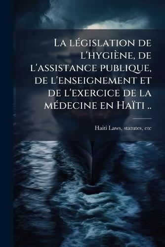 La lÃ(c)gislation de l'hygiène, de l'assistance publique, de l'enseignement et de l'exercice de la mÃ(c)decine en Haïti ..