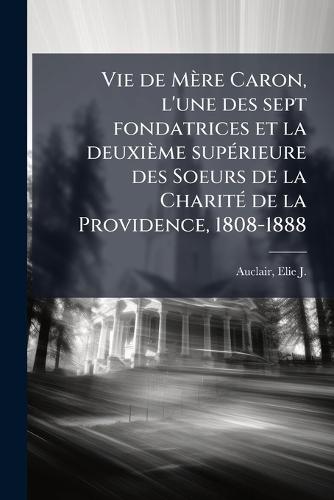 Vie de Mère Caron, l'une des sept fondatrices et la deuxième supÃ(c)rieure des Soeurs de la CharitÃ(c) de la Providence, 1808-1888