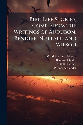 Bird Life Stories, Comp. From the Writings of Audubon, Bendire, Nuttall, and Wilson