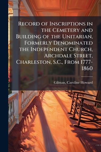 Record of Inscriptions in the Cemetery and Building of the Unitarian, Formerly Denominated the Independent Church, Archdale Street, Charleston, S.C., From 1777-1860