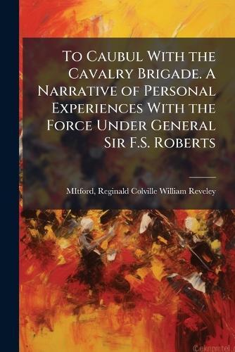 To Caubul With the Cavalry Brigade. A Narrative of Personal Experiences With the Force Under General Sir F.S. Roberts