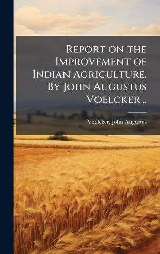 Report on the Improvement of Indian Agriculture. By John Augustus Voelcker ..