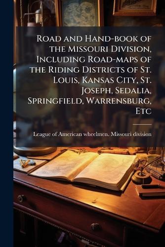 Road and Hand-book of the Missouri Division, Including Road-maps of the Riding Districts of St. Louis, Kansas City, St. Joseph, Sedalia, Springfield, Warrensburg, Etc