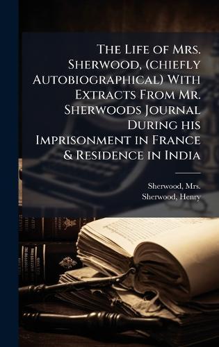 The Life of Mrs. Sherwood, (chiefly Autobiographical) With Extracts From Mr. Sherwoods Journal During his Imprisonment in France & Residence in India