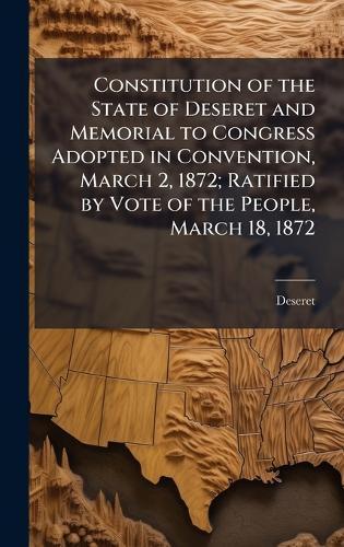 Constitution of the State of Deseret and Memorial to Congress Adopted in Convention, March 2, 1872; Ratified by Vote of the People, March 18, 1872