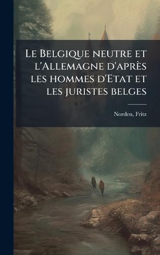 Le Belgique neutre et l'Allemagne d'après les hommes d'Etat et les juristes belges