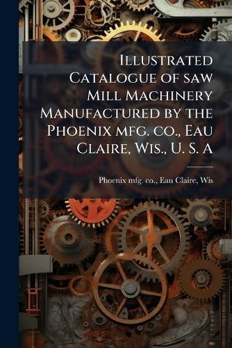 Illustrated Catalogue of saw Mill Machinery Manufactured by the Phoenix mfg. co., Eau Claire, Wis., U. S. A