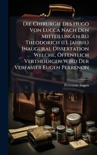 Die Chirurgie Des Hugo Von Lucca Nach Den Mitteilungen Bei Theodorich (13. Jahrh.) Inaugural Dissertation Welche, Ã-ffentlich Vertheidigen Wird Der Verfasser Eugen Perrenon