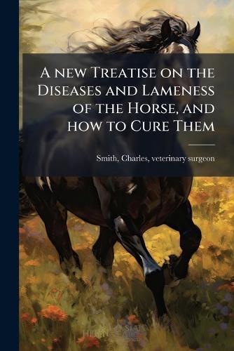 A new Treatise on the Diseases and Lameness of the Horse, and how to Cure Them
