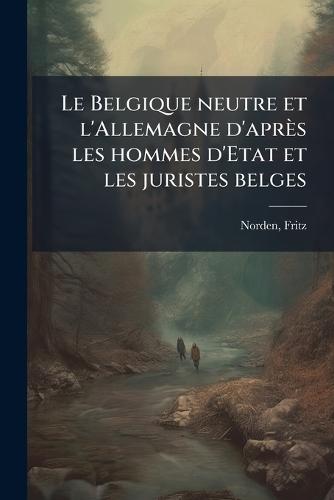 Le Belgique neutre et l'Allemagne d'après les hommes d'Etat et les juristes belges