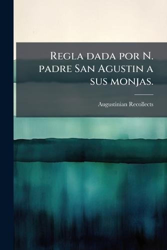 Regla dada por N. padre San Agustin a sus monjas.
