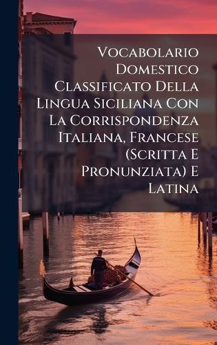Vocabolario Domestico Classificato Della Lingua Siciliana Con La Corrispondenza Italiana, Francese (Scritta E Pronunziata) E Latina