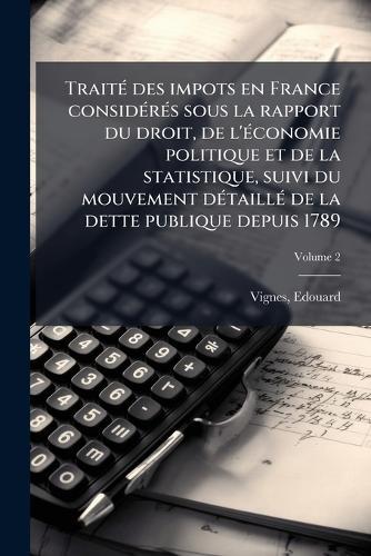 TraitÃ(c) des impots en France considÃ(c)rÃ(c)s sous la rapport du droit, de l'Ã(c)conomie politique et de la statistique, suivi du mouvement dÃ(c)taillÃ(c) de la dette publique depuis 1789