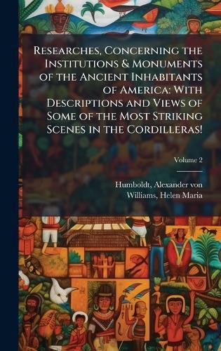 Researches, Concerning the Institutions & Monuments of the Ancient Inhabitants of America: With Descriptions and Views of Some of the Most Striking Scenes in the Cordilleras!