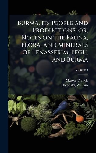 Burma, its People and Productions; or, Notes on the Fauna, Flora, and Minerals of Tenasserim, Pegu, and Burma