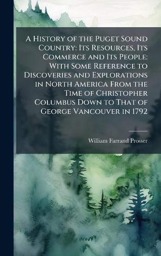 A History of the Puget Sound Country: Its Resources, Its Commerce and Its People: With Some Reference to Discoveries and Explorations in North America From the Time of Christopher Columbus Down to That of George Vancouver in 1792
