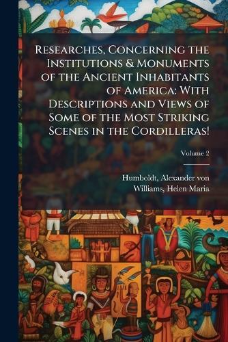 Researches, Concerning the Institutions & Monuments of the Ancient Inhabitants of America: With Descriptions and Views of Some of the Most Striking Scenes in the Cordilleras!