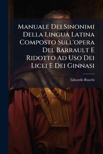Manuale Dei Sinonimi Della Lingua Latina Composto Sull'opera Del Barrault E Ridotto Ad Uso Dei Licei E Dei Ginnasi