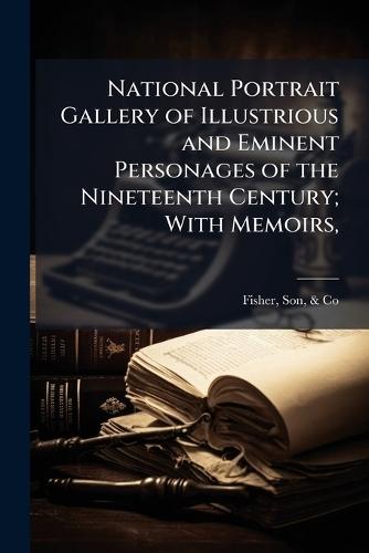 National Portrait Gallery of Illustrious and Eminent Personages of the Nineteenth Century; With Memoirs,