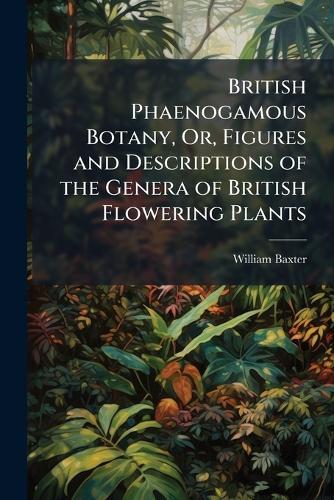 British Phaenogamous Botany, Or, Figures and Descriptions of the Genera of British Flowering Plants