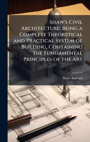 Shaw's Civil Architecture; Being a Complete Theoretical and Practical System of Building, Containing the Fundamental Principles of the Art
