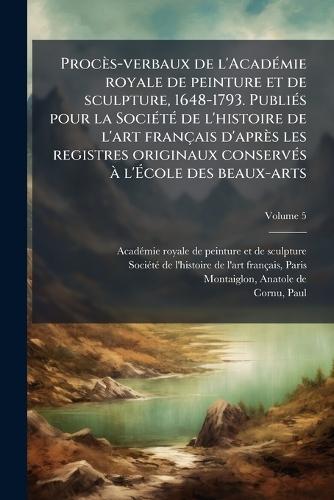 Procès-verbaux de l'AcadÃ(c)mie royale de peinture et de sculpture, 1648-1793. PubliÃ(c)s pour la SociÃ(c)tÃ(c) de l'histoire de l'art français d'après les registres originaux conservÃ(c)s Ã l'Ã&#137;cole des beaux-arts
