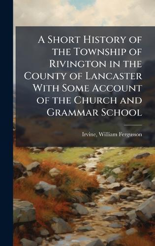 A Short History of the Township of Rivington in the County of Lancaster With Some Account of the Church and Grammar School