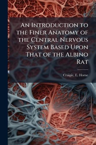 An Introduction to the Finer Anatomy of the Central Nervous System Based Upon That of the Albino Rat