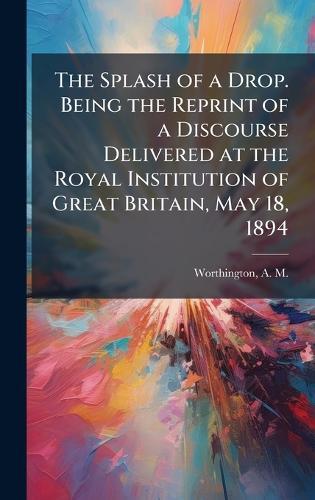 The Splash of a Drop. Being the Reprint of a Discourse Delivered at the Royal Institution of Great Britain, May 18, 1894