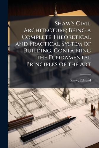 Shaw's Civil Architecture; Being a Complete Theoretical and Practical System of Building, Containing the Fundamental Principles of the Art
