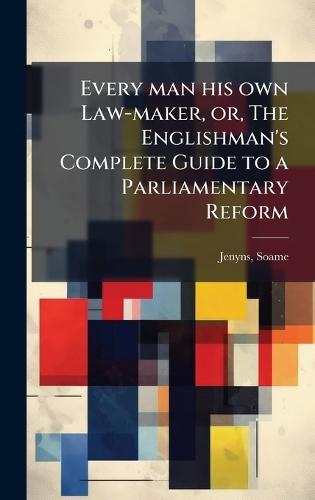 Every man his own Law-maker, or, The Englishman's Complete Guide to a Parliamentary Reform