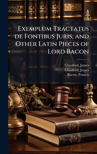 Exemplum Tractatus de Fontibus Juris, and Other Latin Pieces of Lord Bacon
