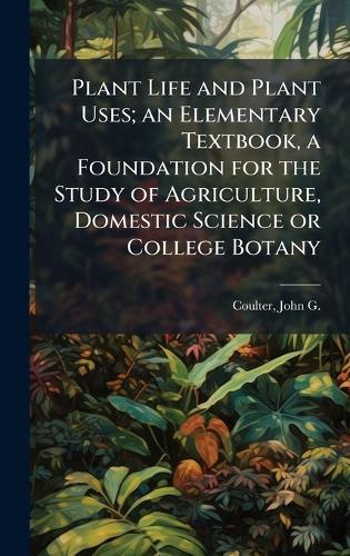 Plant Life and Plant Uses; an Elementary Textbook, a Foundation for the Study of Agriculture, Domestic Science or College Botany