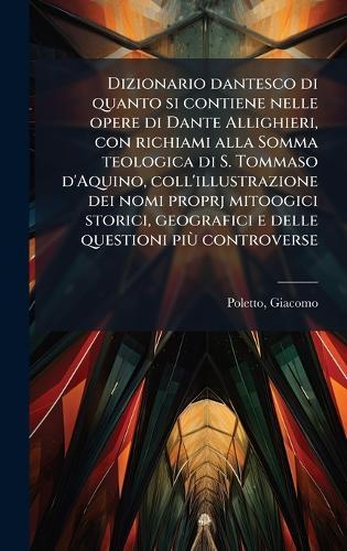 Dizionario dantesco di quanto si contiene nelle opere di Dante Allighieri, con richiami alla Somma teologica di S. Tommaso d'Aquino, coll'illustrazione dei nomi proprj mitoogici storici, geografici e delle questioni piÃ¹ controverse