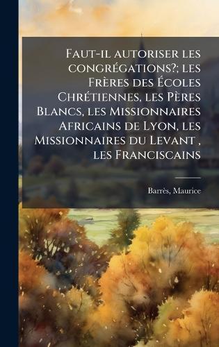 Faut-il autoriser les congrÃ(c)gations?; les Frères des Ãcoles ChrÃ(c)tiennes, les Pères Blancs, les Missionnaires Africains de Lyon, les Missionnaires du Levant, les Franciscains