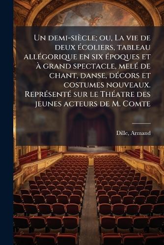 Un demi-siècle; ou, La vie de deux Ã(c)coliers, tableau allÃ(c)gorique en six Ã(c)poques et Ã grand spectacle, melÃ(c) de chant, danse, dÃ(c)cors et costumes nouveaux. ReprÃ(c)sentÃ(c) sur le ThÃ(c)atre des jeunes acteurs de M. Comte