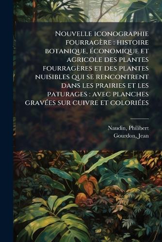Nouvelle iconographie fourragère: histoire botanique, Ã(c)conomique et agricole des plantes fourragères et des plantes nuisibles qui se rencontrent dans les prairies et les paturages: avec planches gravÃ(c)es sur cuivre et coloriÃ(c)es