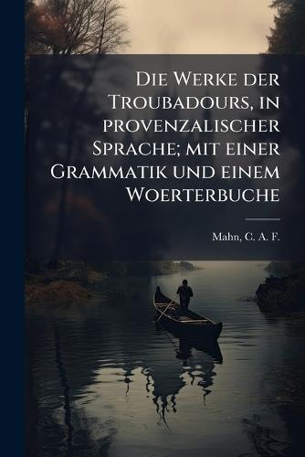 Die Werke der Troubadours, in provenzalischer Sprache; mit einer Grammatik und einem Woerterbuche