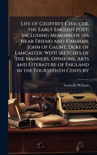 Life of Geoffrey Chaucer, the Early English Poet: Including Memoirs of his Near Friend and Kinsman, John of Gaunt, Duke of Lancaster: With Sketches of the Manners, Opinions, Arts and Literature of England in the Fourteenth Century